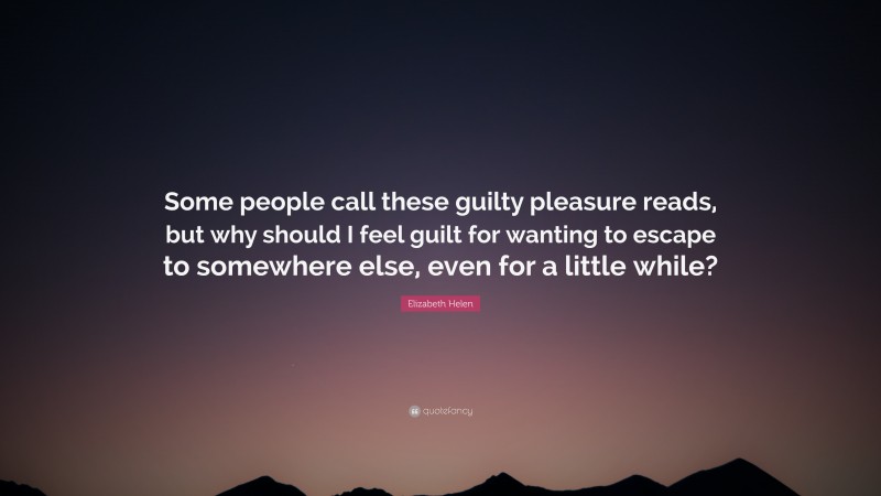 Elizabeth Helen Quote: “Some people call these guilty pleasure reads, but why should I feel guilt for wanting to escape to somewhere else, even for a little while?”