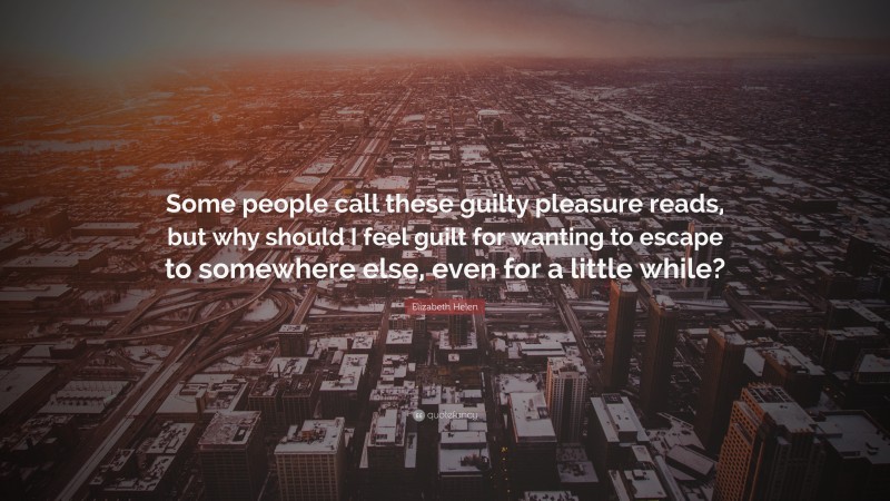 Elizabeth Helen Quote: “Some people call these guilty pleasure reads, but why should I feel guilt for wanting to escape to somewhere else, even for a little while?”