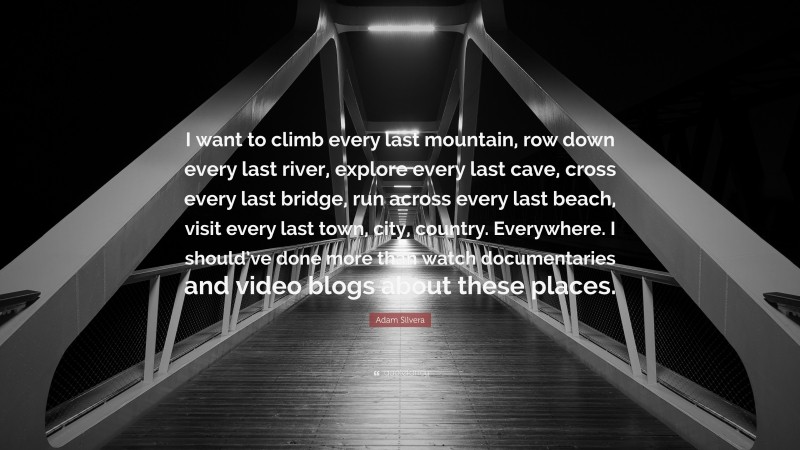 Adam Silvera Quote: “I want to climb every last mountain, row down every last river, explore every last cave, cross every last bridge, run across every last beach, visit every last town, city, country. Everywhere. I should’ve done more than watch documentaries and video blogs about these places.”