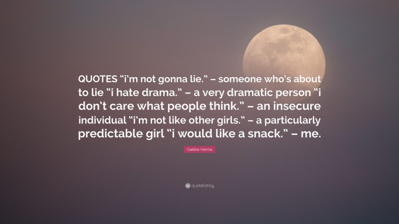 Gabbie Hanna Quote: “QUOTES “i’m not gonna lie.” – someone who’s about to lie “i hate drama.” – a very dramatic person “i don’t care what people think.” – an insecure individual “i’m not like other girls.” – a particularly predictable girl “i would like a snack.” – me.”