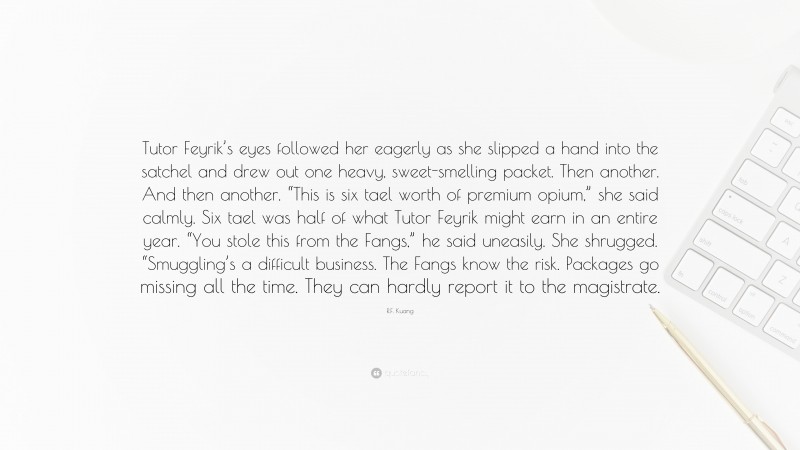 R.F. Kuang Quote: “Tutor Feyrik’s eyes followed her eagerly as she slipped a hand into the satchel and drew out one heavy, sweet-smelling packet. Then another. And then another. “This is six tael worth of premium opium,” she said calmly. Six tael was half of what Tutor Feyrik might earn in an entire year. “You stole this from the Fangs,” he said uneasily. She shrugged. “Smuggling’s a difficult business. The Fangs know the risk. Packages go missing all the time. They can hardly report it to the magistrate.”