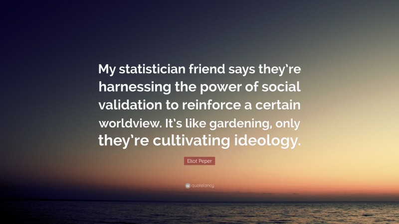 Eliot Peper Quote: “My statistician friend says they’re harnessing the power of social validation to reinforce a certain worldview. It’s like gardening, only they’re cultivating ideology.”