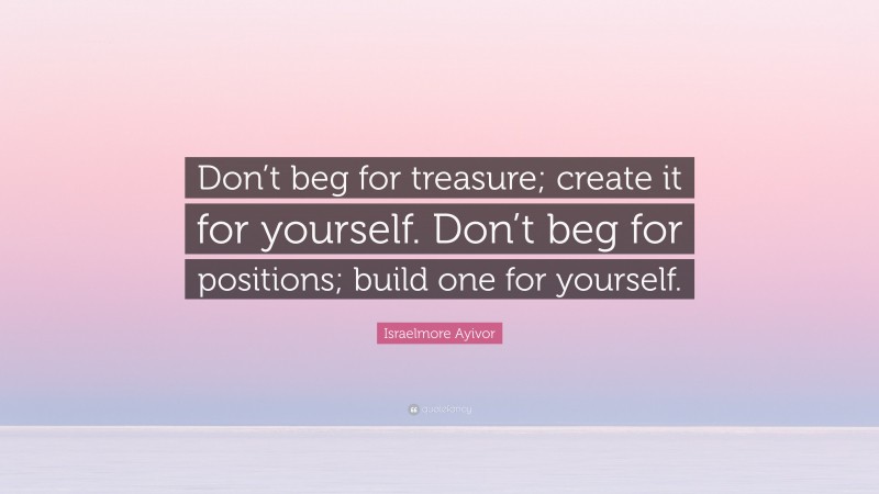 Israelmore Ayivor Quote: “Don’t beg for treasure; create it for yourself. Don’t beg for positions; build one for yourself.”