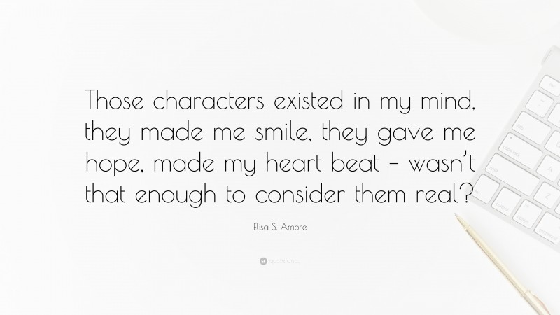 Elisa S. Amore Quote: “Those characters existed in my mind, they made me smile, they gave me hope, made my heart beat – wasn’t that enough to consider them real?”