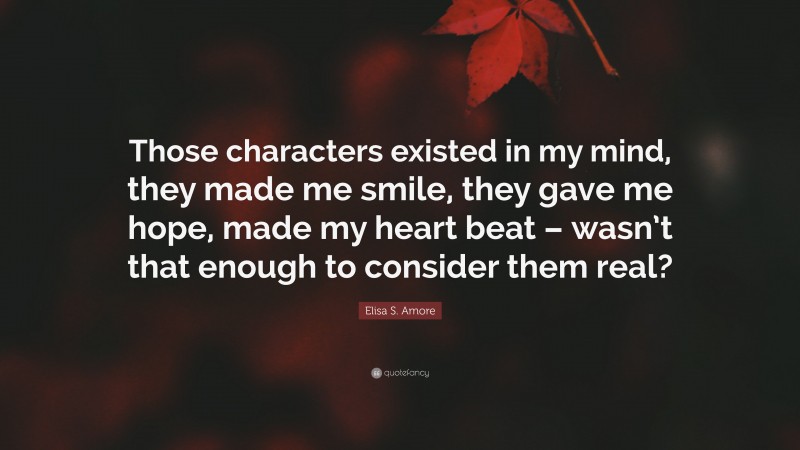 Elisa S. Amore Quote: “Those characters existed in my mind, they made me smile, they gave me hope, made my heart beat – wasn’t that enough to consider them real?”