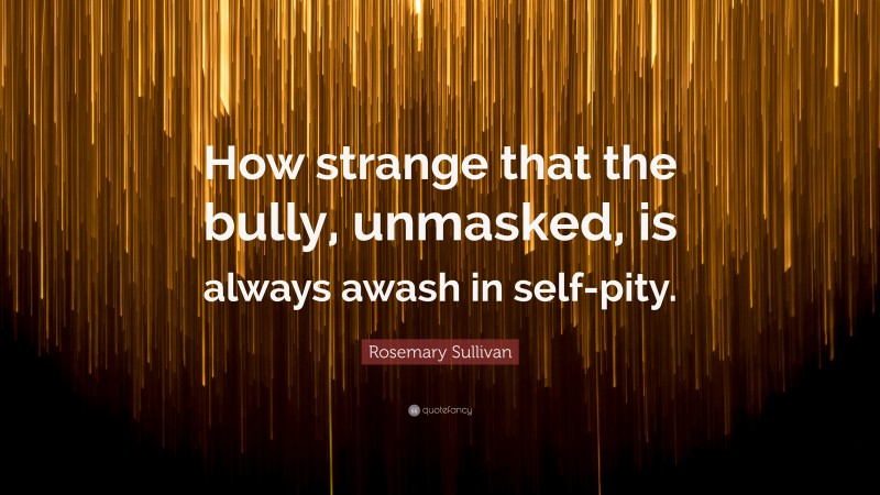 Rosemary Sullivan Quote: “How strange that the bully, unmasked, is always awash in self-pity.”