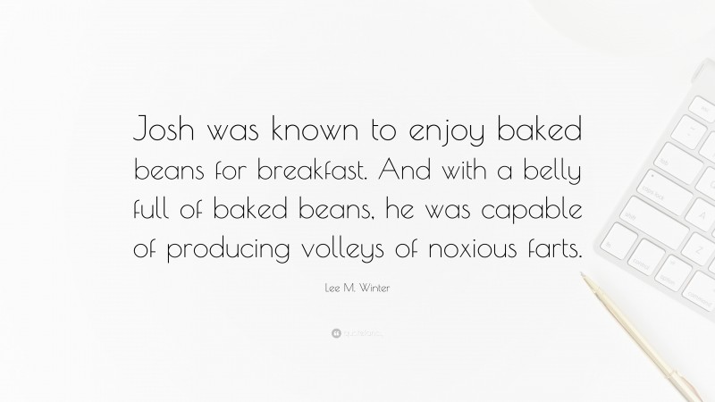 Lee M. Winter Quote: “Josh was known to enjoy baked beans for breakfast. And with a belly full of baked beans, he was capable of producing volleys of noxious farts.”
