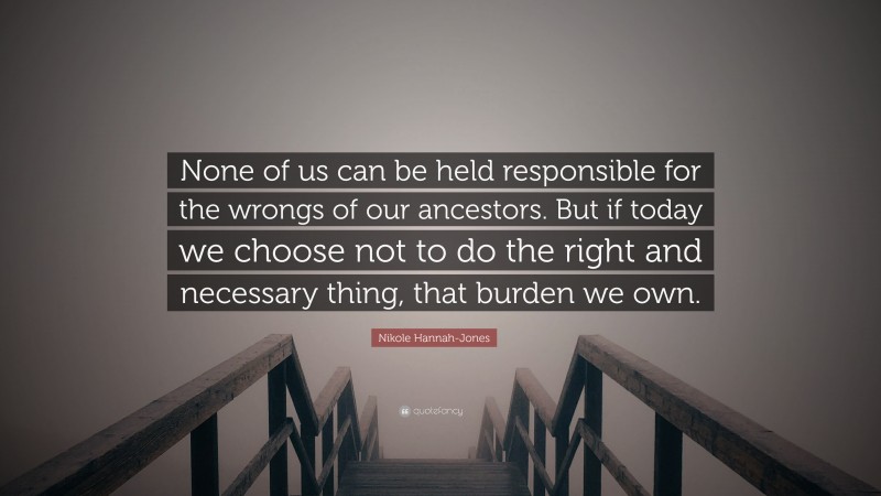 Nikole Hannah-Jones Quote: “None of us can be held responsible for the wrongs of our ancestors. But if today we choose not to do the right and necessary thing, that burden we own.”