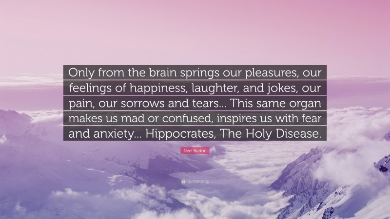 Neel Burton Quote: “Only from the brain springs our pleasures, our feelings of happiness, laughter, and jokes, our pain, our sorrows and tears... This same organ makes us mad or confused, inspires us with fear and anxiety... Hippocrates, The Holy Disease.”
