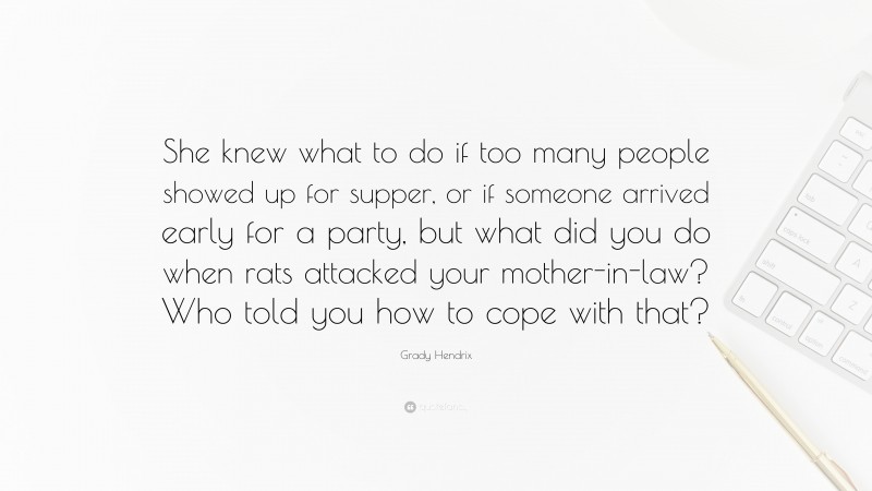 Grady Hendrix Quote: “She knew what to do if too many people showed up for supper, or if someone arrived early for a party, but what did you do when rats attacked your mother-in-law? Who told you how to cope with that?”