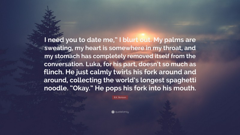 B.K. Borison Quote: “I need you to date me,” I blurt out. My palms are sweating, my heart is somewhere in my throat, and my stomach has completely removed itself from the conversation. Luka, for his part, doesn’t so much as flinch. He just calmly twirls his fork around and around, collecting the world’s longest spaghetti noodle. “Okay.” He pops his fork into his mouth.”