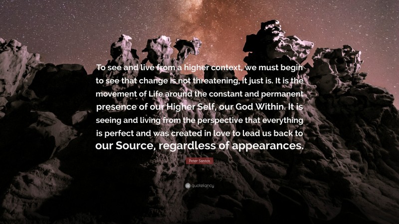 Peter Santos Quote: “To see and live from a higher context, we must begin to see that change is not threatening, it just is. It is the movement of Life around the constant and permanent presence of our Higher Self, our God Within. It is seeing and living from the perspective that everything is perfect and was created in love to lead us back to our Source, regardless of appearances.”