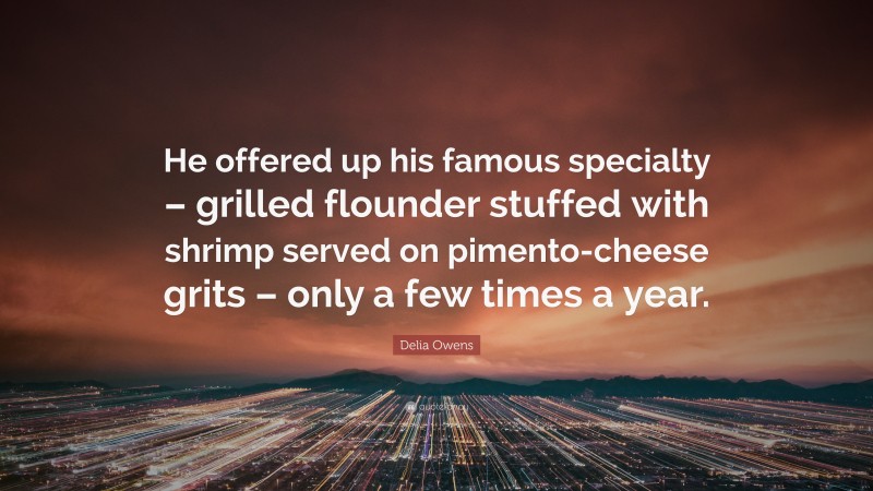 Delia Owens Quote: “He offered up his famous specialty – grilled flounder stuffed with shrimp served on pimento-cheese grits – only a few times a year.”