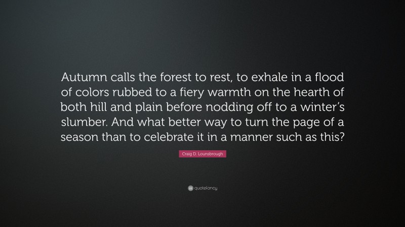 Craig D. Lounsbrough Quote: “Autumn calls the forest to rest, to exhale in a flood of colors rubbed to a fiery warmth on the hearth of both hill and plain before nodding off to a winter’s slumber. And what better way to turn the page of a season than to celebrate it in a manner such as this?”