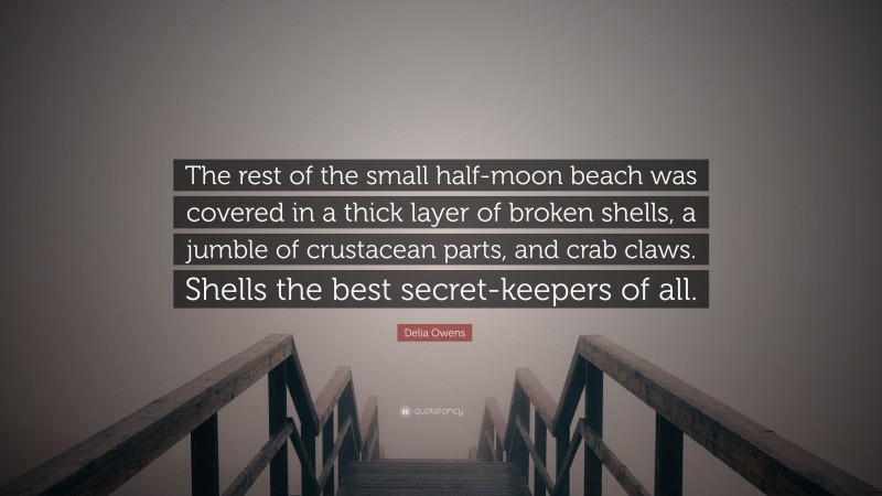 Delia Owens Quote: “The rest of the small half-moon beach was covered in a thick layer of broken shells, a jumble of crustacean parts, and crab claws. Shells the best secret-keepers of all.”