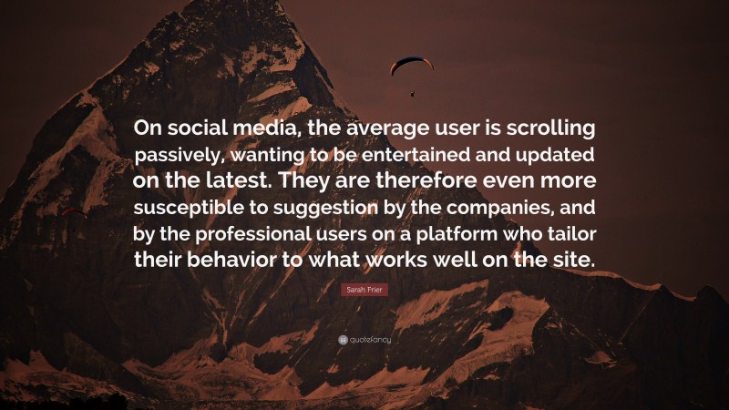 Sarah Frier Quote: “On social media, the average user is scrolling passively, wanting to be entertained and updated on the latest. They are therefore even more susceptible to suggestion by the companies, and by the professional users on a platform who tailor their behavior to what works well on the site.”