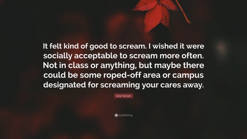 Sara Farizan Quote: “It felt kind of good to scream. I wished it were socially acceptable to scream more often. Not in class or anything, but maybe there could be some roped-off area or campus designated for screaming your cares away.”