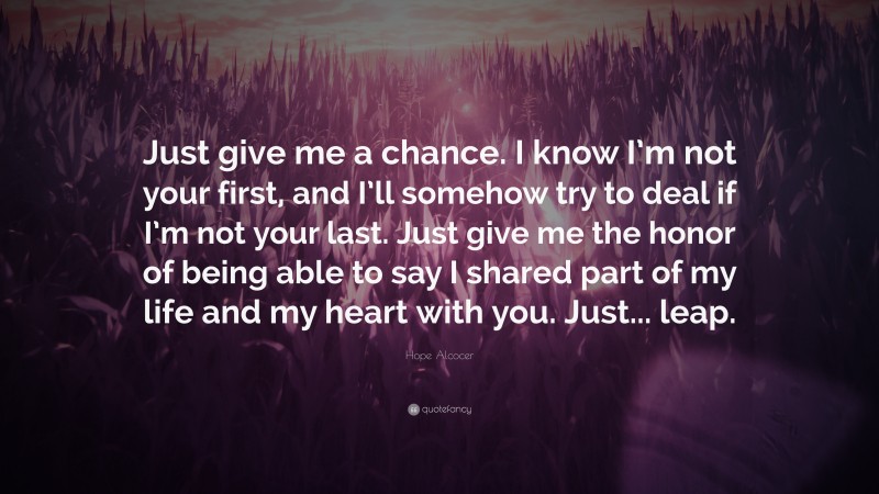 Hope Alcocer Quote: “Just give me a chance. I know I’m not your first, and I’ll somehow try to deal if I’m not your last. Just give me the honor of being able to say I shared part of my life and my heart with you. Just... leap.”