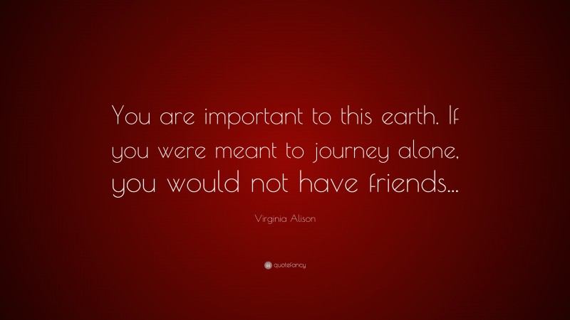 Virginia Alison Quote: “You are important to this earth. If you were meant to journey alone, you would not have friends...”