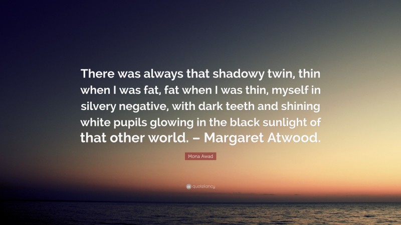 Mona Awad Quote: “There was always that shadowy twin, thin when I was fat, fat when I was thin, myself in silvery negative, with dark teeth and shining white pupils glowing in the black sunlight of that other world. – Margaret Atwood.”