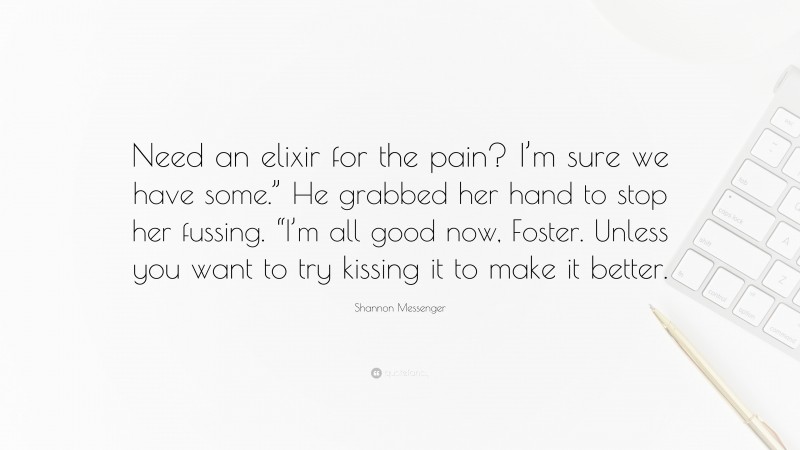 Shannon Messenger Quote: “Need an elixir for the pain? I’m sure we have some.” He grabbed her hand to stop her fussing. “I’m all good now, Foster. Unless you want to try kissing it to make it better.”