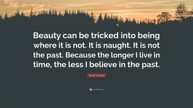 Sarah Gerard Quote: “Beauty can be tricked into being where it is not. It is naught. It is not the past. Because the longer I live in time, the less I believe in the past.”