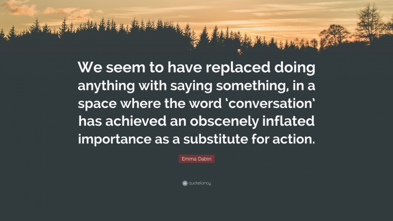 Emma Dabiri Quote: “We seem to have replaced doing anything with saying something, in a space where the word ‘conversation’ has achieved an obscenely inflated importance as a substitute for action.”