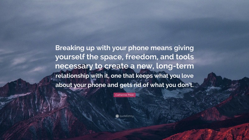 Catherine Price Quote: “Breaking up with your phone means giving yourself the space, freedom, and tools necessary to create a new, long-term relationship with it, one that keeps what you love about your phone and gets rid of what you don’t.”