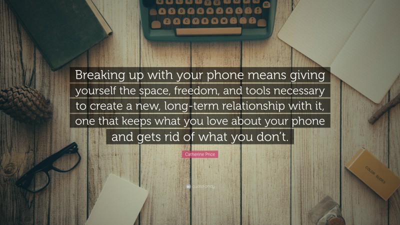 Catherine Price Quote: “Breaking up with your phone means giving yourself the space, freedom, and tools necessary to create a new, long-term relationship with it, one that keeps what you love about your phone and gets rid of what you don’t.”