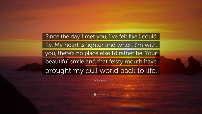 K. Langston Quote: “Since the day I met you, I’ve felt like I could fly. My heart is lighter and when I’m with you, there’s no place else I’d rather be. Your beautiful smile and that feisty mouth have brought my dull world back to life.”