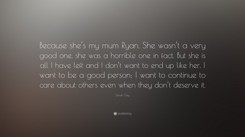 Sarah Clay Quote: “Because she’s my mum Ryan. She wasn’t a very good one, she was a horrible one in fact. But she is all I have left and I don’t want to end up like her. I want to be a good person; I want to continue to care about others even when they don’t deserve it.”
