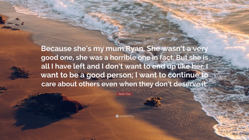 Sarah Clay Quote: “Because she’s my mum Ryan. She wasn’t a very good one, she was a horrible one in fact. But she is all I have left and I don’t want to end up like her. I want to be a good person; I want to continue to care about others even when they don’t deserve it.”