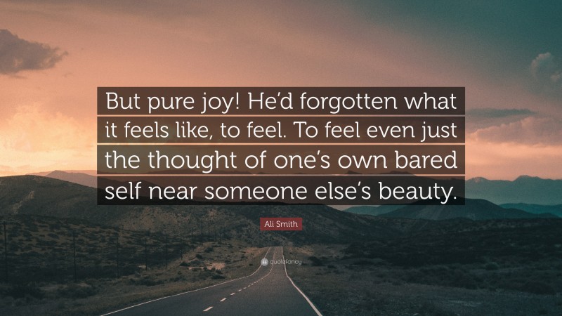 Ali Smith Quote: “But pure joy! He’d forgotten what it feels like, to feel. To feel even just the thought of one’s own bared self near someone else’s beauty.”