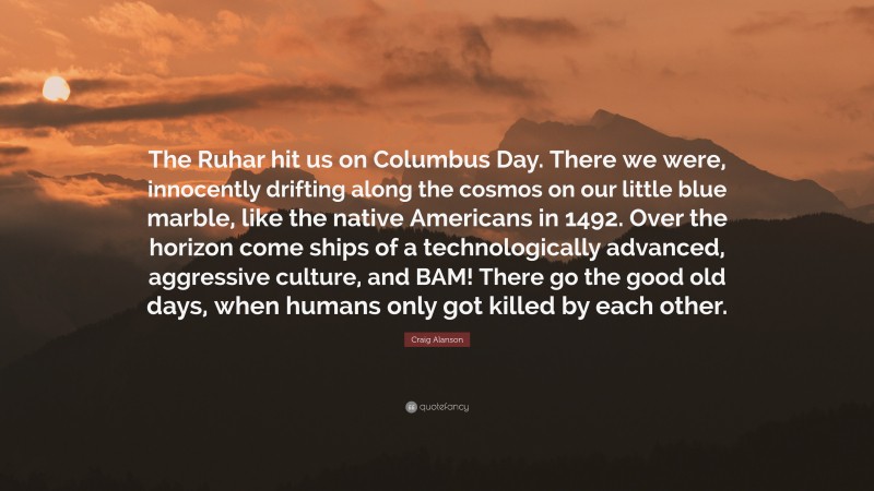 Craig Alanson Quote: “The Ruhar hit us on Columbus Day. There we were, innocently drifting along the cosmos on our little blue marble, like the native Americans in 1492. Over the horizon come ships of a technologically advanced, aggressive culture, and BAM! There go the good old days, when humans only got killed by each other.”