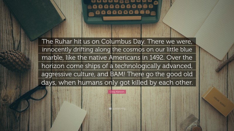 Craig Alanson Quote: “The Ruhar hit us on Columbus Day. There we were, innocently drifting along the cosmos on our little blue marble, like the native Americans in 1492. Over the horizon come ships of a technologically advanced, aggressive culture, and BAM! There go the good old days, when humans only got killed by each other.”