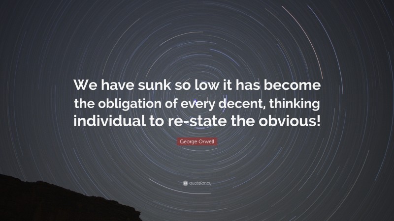 George Orwell Quote: “We have sunk so low it has become the obligation of every decent, thinking individual to re-state the obvious!”