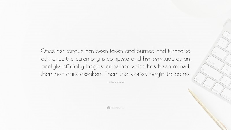 Erin Morgenstern Quote: “Once her tongue has been taken and burned and turned to ash, once the ceremony is complete and her servitude as an acolyte officially begins, once her voice has been muted, then her ears awaken. Then the stories begin to come.”