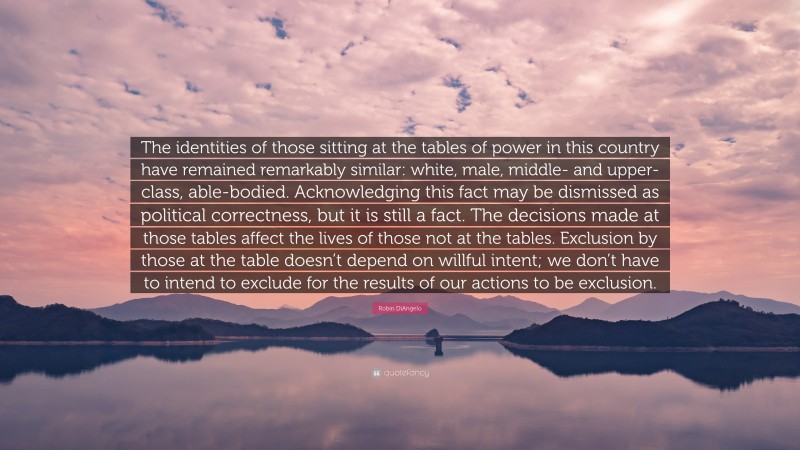 Robin DiAngelo Quote: “The identities of those sitting at the tables of power in this country have remained remarkably similar: white, male, middle- and upper-class, able-bodied. Acknowledging this fact may be dismissed as political correctness, but it is still a fact. The decisions made at those tables affect the lives of those not at the tables. Exclusion by those at the table doesn’t depend on willful intent; we don’t have to intend to exclude for the results of our actions to be exclusion.”