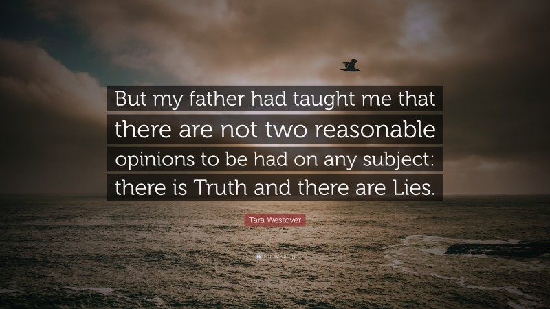 Tara Westover Quote: “But my father had taught me that there are not two reasonable opinions to be had on any subject: there is Truth and there are Lies.”