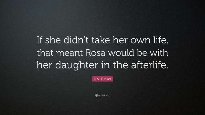 K.A. Tucker Quote: “If she didn’t take her own life, that meant Rosa would be with her daughter in the afterlife.”