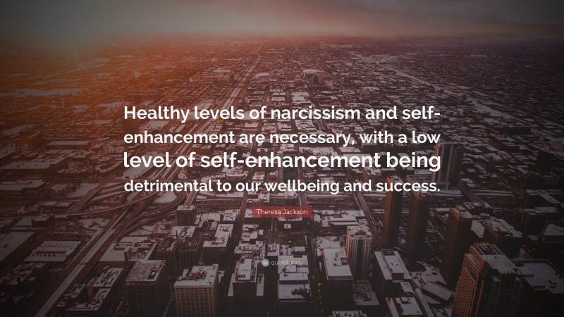 Theresa Jackson Quote: “Healthy levels of narcissism and self-enhancement are necessary, with a low level of self-enhancement being detrimental to our wellbeing and success.”