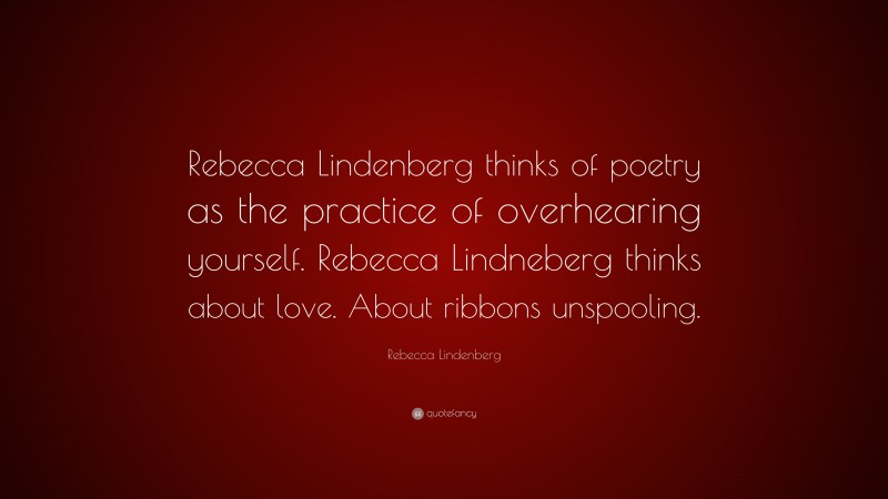 Rebecca Lindenberg Quote: “Rebecca Lindenberg thinks of poetry as the practice of overhearing yourself. Rebecca Lindneberg thinks about love. About ribbons unspooling.”