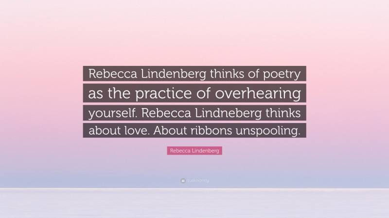 Rebecca Lindenberg Quote: “Rebecca Lindenberg thinks of poetry as the practice of overhearing yourself. Rebecca Lindneberg thinks about love. About ribbons unspooling.”
