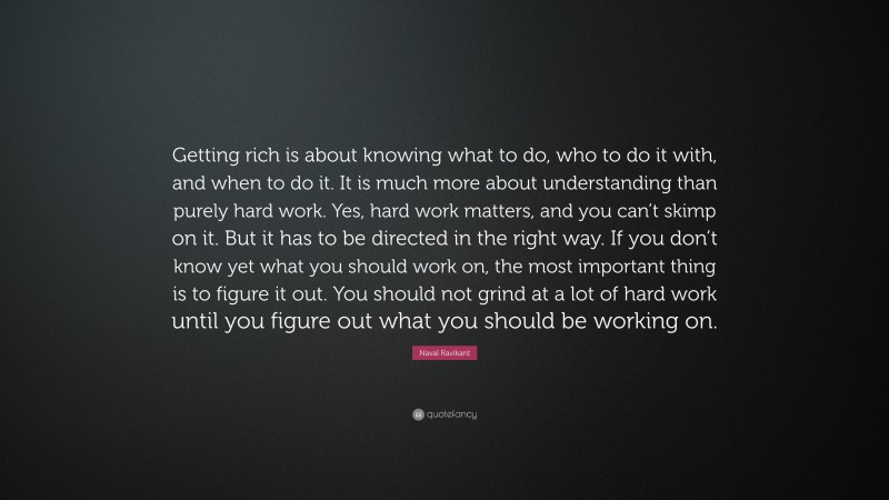 Naval Ravikant Quote: “Getting rich is about knowing what to do, who to do it with, and when to do it. It is much more about understanding than purely hard work. Yes, hard work matters, and you can’t skimp on it. But it has to be directed in the right way. If you don’t know yet what you should work on, the most important thing is to figure it out. You should not grind at a lot of hard work until you figure out what you should be working on.”