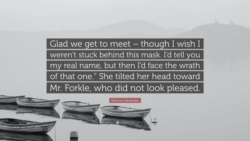 Shannon Messenger Quote: “Glad we get to meet – though I wish I weren’t stuck behind this mask. I’d tell you my real name, but then I’d face the wrath of that one.” She tilted her head toward Mr. Forkle, who did not look pleased.”