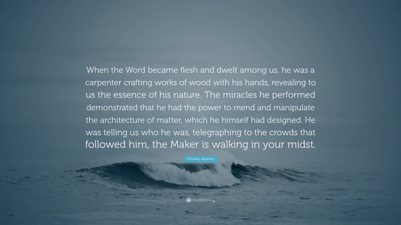 Timothy Alberino Quote: “When the Word became flesh and dwelt among us, he was a carpenter crafting works of wood with his hands, revealing to us the essence of his nature. The miracles he performed demonstrated that he had the power to mend and manipulate the architecture of matter, which he himself had designed. He was telling us who he was, telegraphing to the crowds that followed him, the Maker is walking in your midst.”