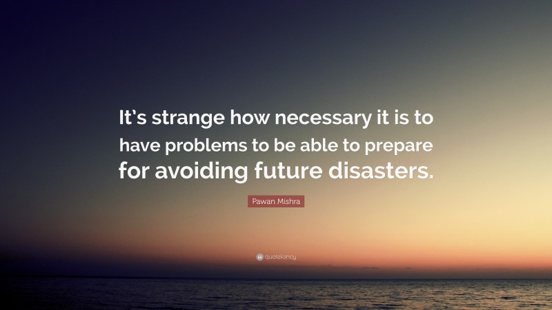 Pawan Mishra Quote: “It’s strange how necessary it is to have problems to be able to prepare for avoiding future disasters.”