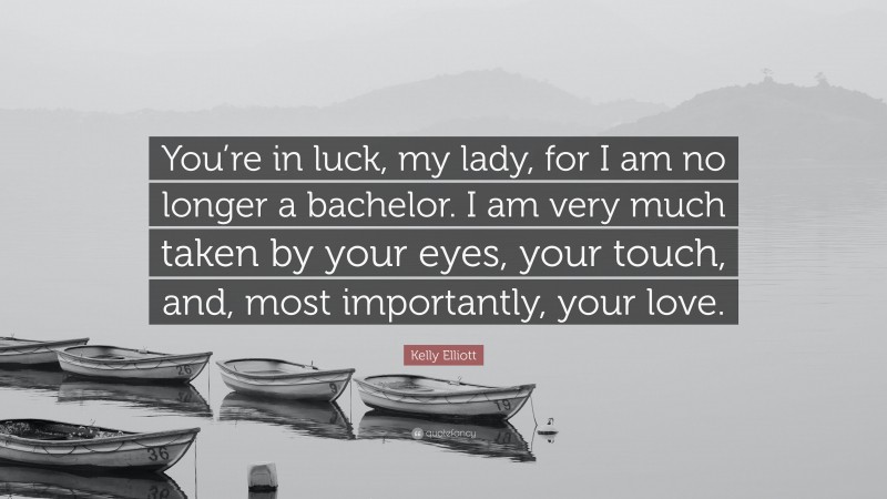 Kelly Elliott Quote: “You’re in luck, my lady, for I am no longer a bachelor. I am very much taken by your eyes, your touch, and, most importantly, your love.”