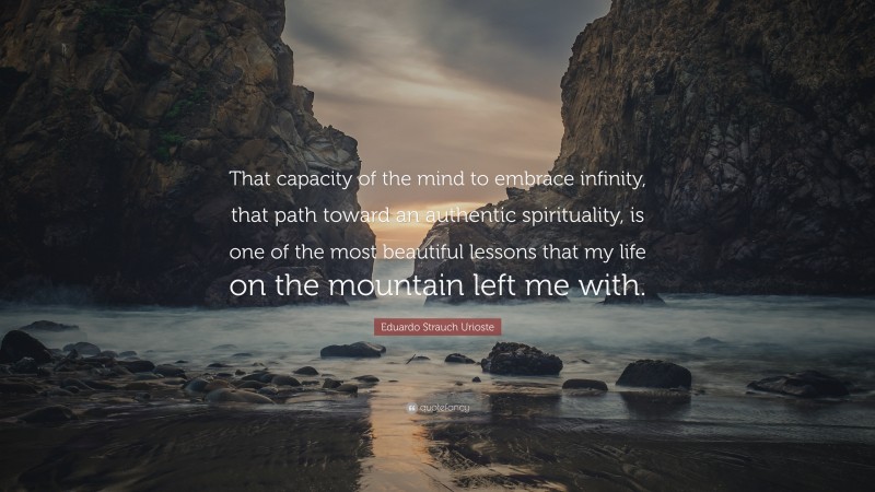 Eduardo Strauch Urioste Quote: “That capacity of the mind to embrace infinity, that path toward an authentic spirituality, is one of the most beautiful lessons that my life on the mountain left me with.”