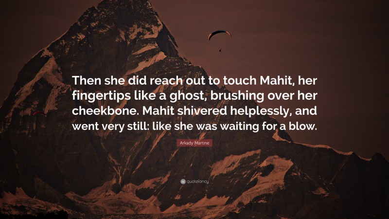Arkady Martine Quote: “Then she did reach out to touch Mahit, her fingertips like a ghost, brushing over her cheekbone. Mahit shivered helplessly, and went very still: like she was waiting for a blow.”
